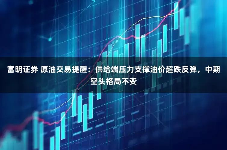 富明证券 原油交易提醒：供给端压力支撑油价超跌反弹，中期空头格局不变