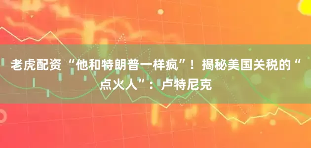 老虎配资 “他和特朗普一样疯”！揭秘美国关税的“点火人”：卢特尼克