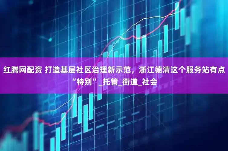 红腾网配资 打造基层社区治理新示范，浙江德清这个服务站有点“特别”_托管_街道_社会