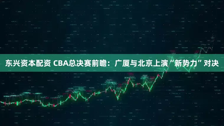 东兴资本配资 CBA总决赛前瞻：广厦与北京上演“新势力”对决