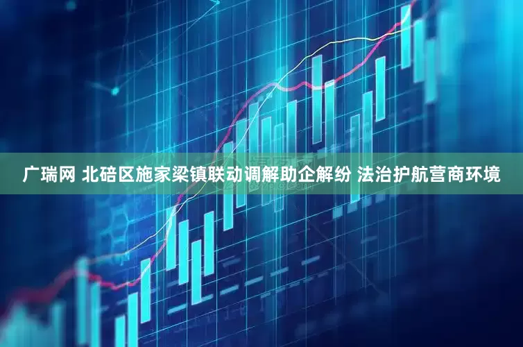 广瑞网 北碚区施家梁镇联动调解助企解纷 法治护航营商环境