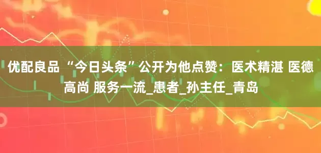 优配良品 “今日头条”公开为他点赞：医术精湛 医德高尚 服务一流_患者_孙主任_青岛