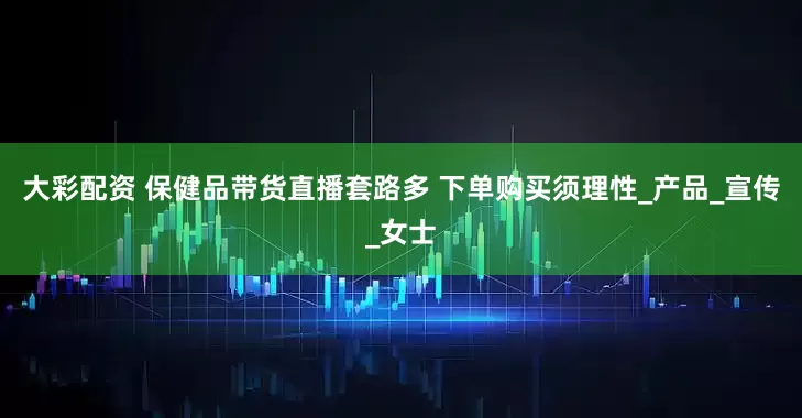 大彩配资 保健品带货直播套路多 下单购买须理性_产品_宣传_女士