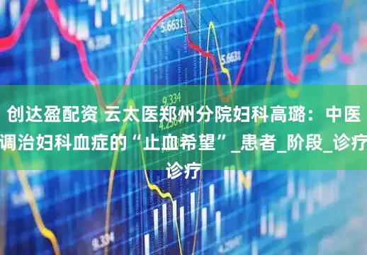 创达盈配资 云太医郑州分院妇科高璐：中医调治妇科血症的“止血希望”_患者_阶段_诊疗