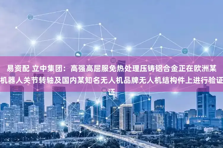 易资配 立中集团：高强高屈服免热处理压铸铝合金正在欧洲某机器人关节转轴及国内某知名无人机品牌无人机结构件上进行验证
