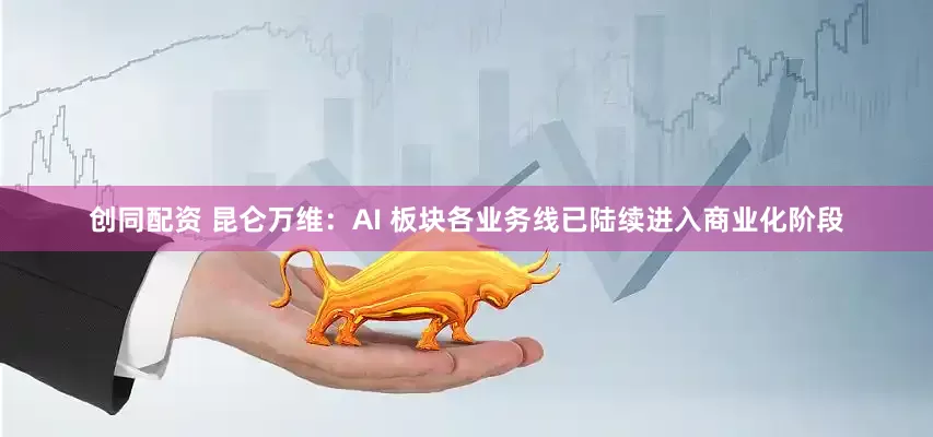 创同配资 昆仑万维：AI 板块各业务线已陆续进入商业化阶段