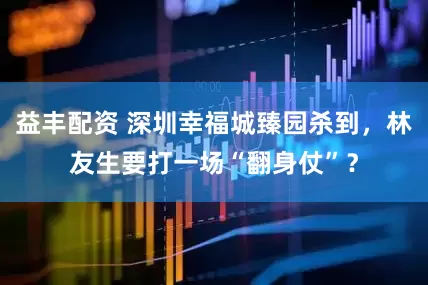 益丰配资 深圳幸福城臻园杀到，林友生要打一场“翻身仗”？