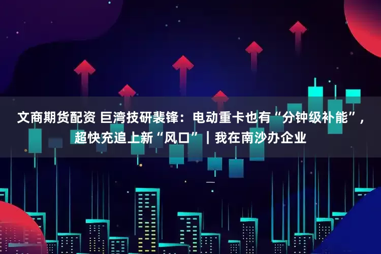 文商期货配资 巨湾技研裴锋：电动重卡也有“分钟级补能”，超快充追上新“风口”｜我在南沙办企业