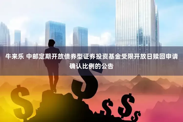 牛来乐 中邮定期开放债券型证券投资基金受限开放日赎回申请确认比例的公告