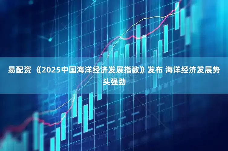 易配资 《2025中国海洋经济发展指数》发布 海洋经济发展势头强劲