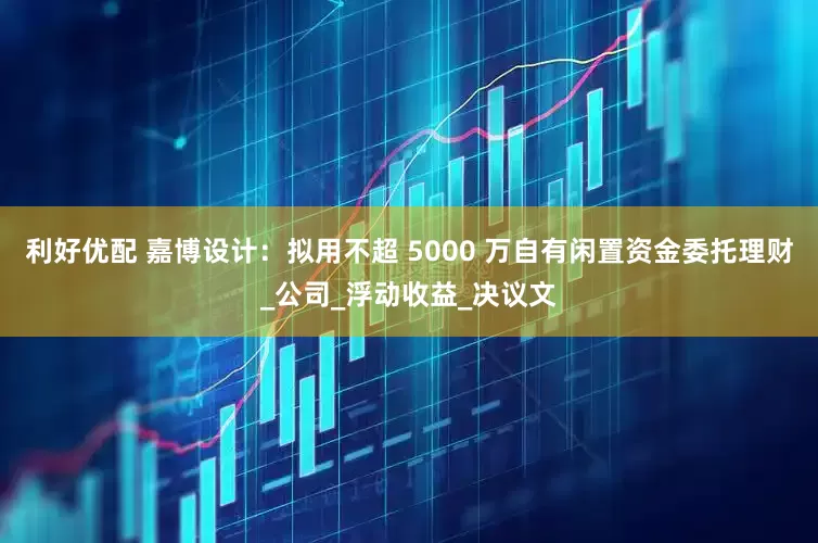 利好优配 嘉博设计：拟用不超 5000 万自有闲置资金委托理财_公司_浮动收益_决议文