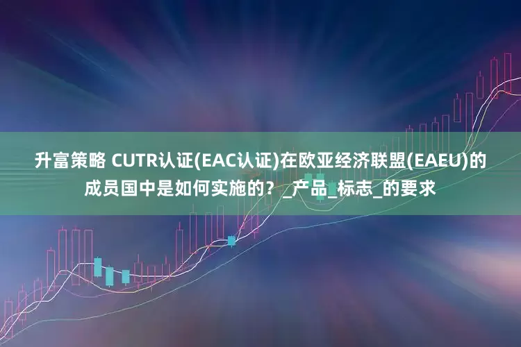 升富策略 CUTR认证(EAC认证)在欧亚经济联盟(EAEU)的成员国中是如何实施的？_产品_标志_的要求