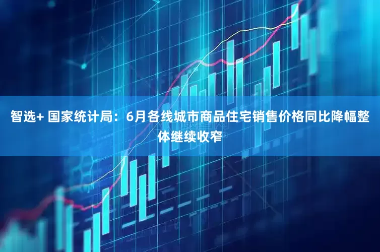 智选+ 国家统计局：6月各线城市商品住宅销售价格同比降幅整体继续收窄