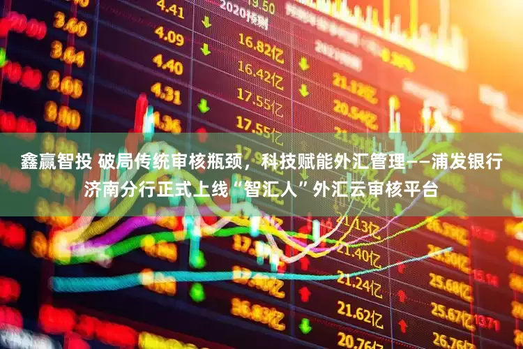 鑫赢智投 破局传统审核瓶颈，科技赋能外汇管理——浦发银行济南分行正式上线“智汇人”外汇云审核平台