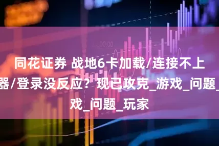 同花证券 战地6卡加载/连接不上服务器/登录没反应？现已攻克_游戏_问题_玩家