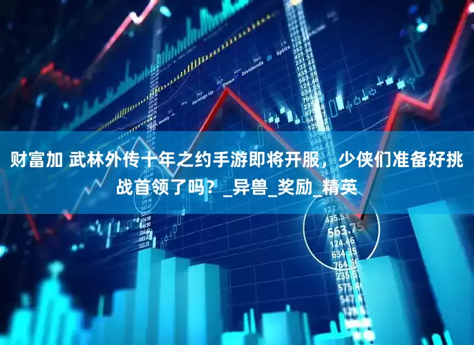 财富加 武林外传十年之约手游即将开服，少侠们准备好挑战首领了吗？_异兽_奖励_精英