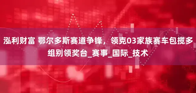 泓利财富 鄂尔多斯赛道争锋，领克03家族赛车包揽多组别领奖台_赛事_国际_技术