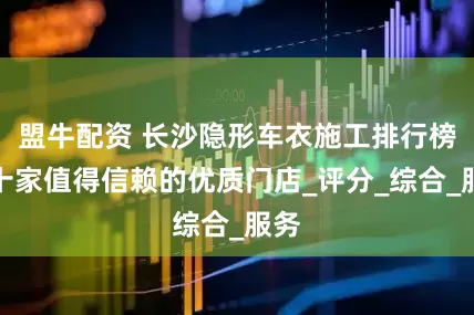 盟牛配资 长沙隐形车衣施工排行榜：十家值得信赖的优质门店_评分_综合_服务