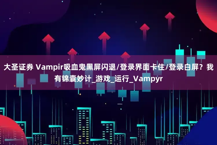 大圣证券 Vampir吸血鬼黑屏闪退/登录界面卡住/登录白屏？我有锦囊妙计_游戏_运行_Vampyr