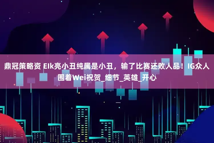 鼎冠策略资 EIk亮小丑纯属是小丑，输了比赛还败人品！IG众人围着Wei祝贺_细节_英雄_开心