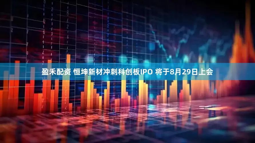 盈禾配资 恒坤新材冲刺科创板IPO 将于8月29日上会