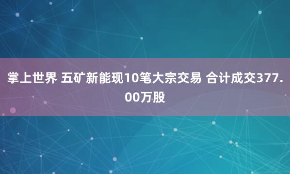 掌上世界 五矿新能现10笔大宗交易 合计成交377.00万股