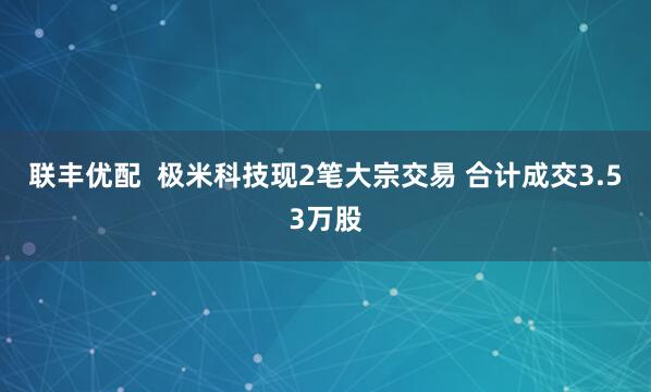 联丰优配  极米科技现2笔大宗交易 合计成交3.53万股