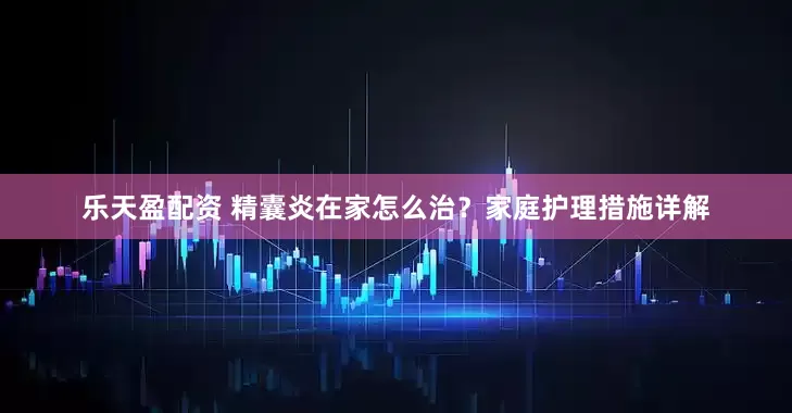 乐天盈配资 精囊炎在家怎么治？家庭护理措施详解