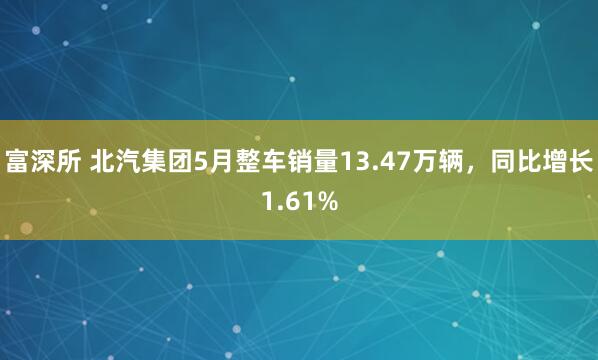 富深所 北汽集团5月整车销量13.47万辆，同比增长1.61%