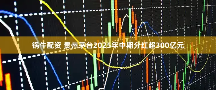 锅牛配资 贵州茅台2025年中期分红超300亿元