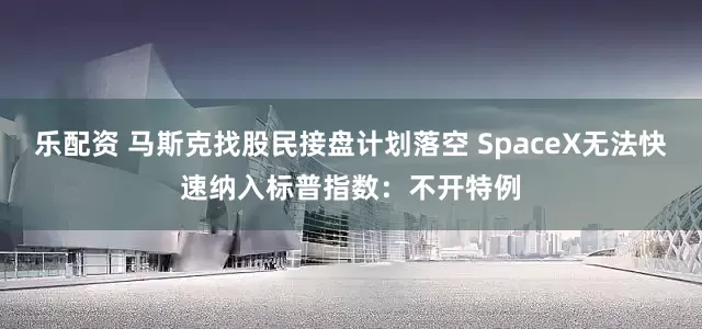 乐配资 马斯克找股民接盘计划落空 SpaceX无法快速纳入标普指数：不开特例