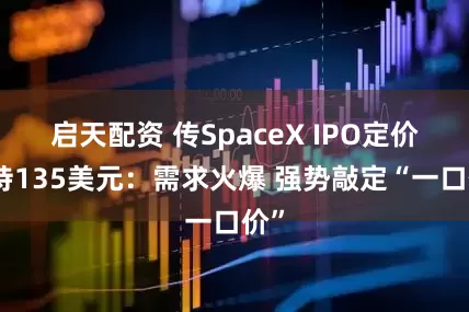 启天配资 传SpaceX IPO定价维持135美元：需求火爆 强势敲定“一口价”