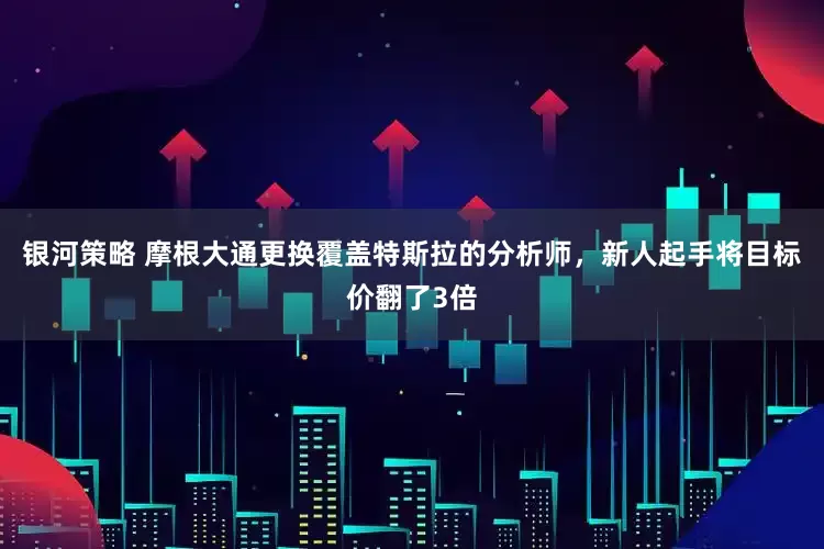 银河策略 摩根大通更换覆盖特斯拉的分析师，新人起手将目标价翻了3倍