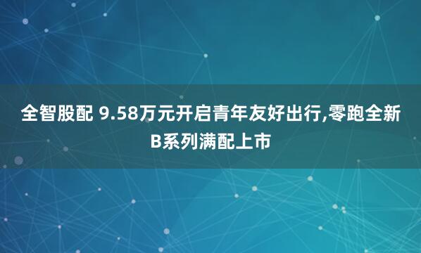 全智股配 9.58万元开启青年友好出行,零跑全新B系列满配上市