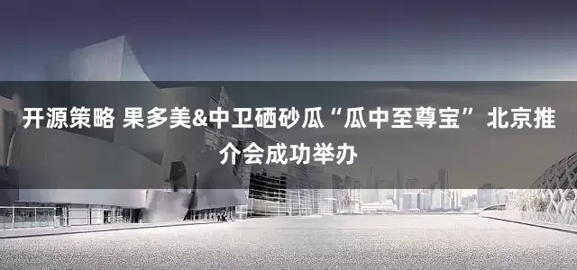 开源策略 果多美&中卫硒砂瓜“瓜中至尊宝” 北京推介会成功举办