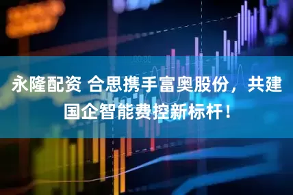 永隆配资 合思携手富奥股份，共建国企智能费控新标杆！